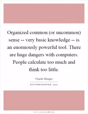 Organized common (or uncommon) sense -- very basic knowledge -- is an enormously powerful tool. There are huge dangers with computers. People calculate too much and think too little Picture Quote #1