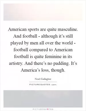 American sports are quite masculine. And football - although it’s still played by men all over the world - football compared to American football is quite feminine in its artistry. And there’s no padding. It’s America’s loss, though Picture Quote #1
