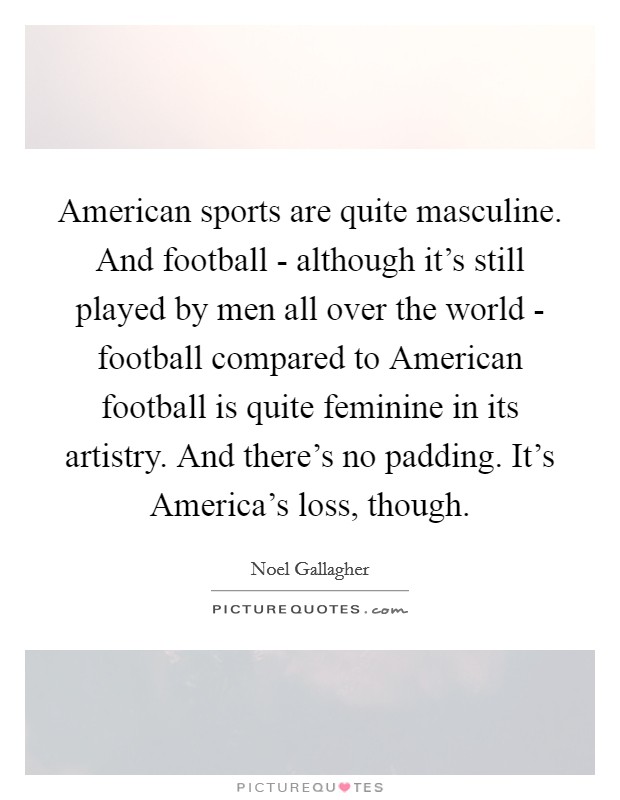 American sports are quite masculine. And football - although it's still played by men all over the world - football compared to American football is quite feminine in its artistry. And there's no padding. It's America's loss, though Picture Quote #1