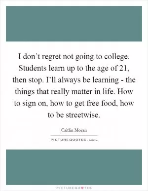 I don’t regret not going to college. Students learn up to the age of 21, then stop. I’ll always be learning - the things that really matter in life. How to sign on, how to get free food, how to be streetwise Picture Quote #1