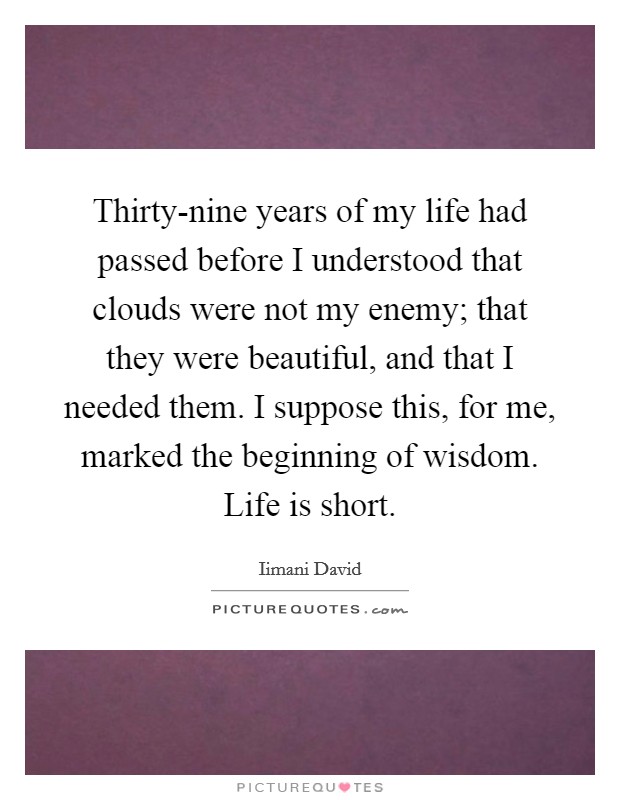 Thirty-nine years of my life had passed before I understood that clouds were not my enemy; that they were beautiful, and that I needed them. I suppose this, for me, marked the beginning of wisdom. Life is short Picture Quote #1