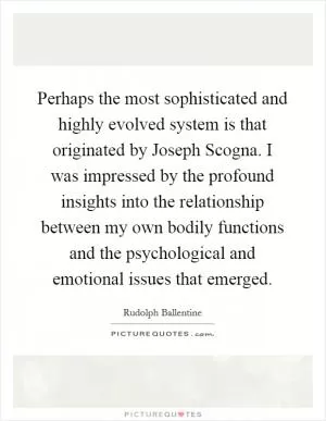Perhaps the most sophisticated and highly evolved system is that originated by Joseph Scogna. I was impressed by the profound insights into the relationship between my own bodily functions and the psychological and emotional issues that emerged Picture Quote #1