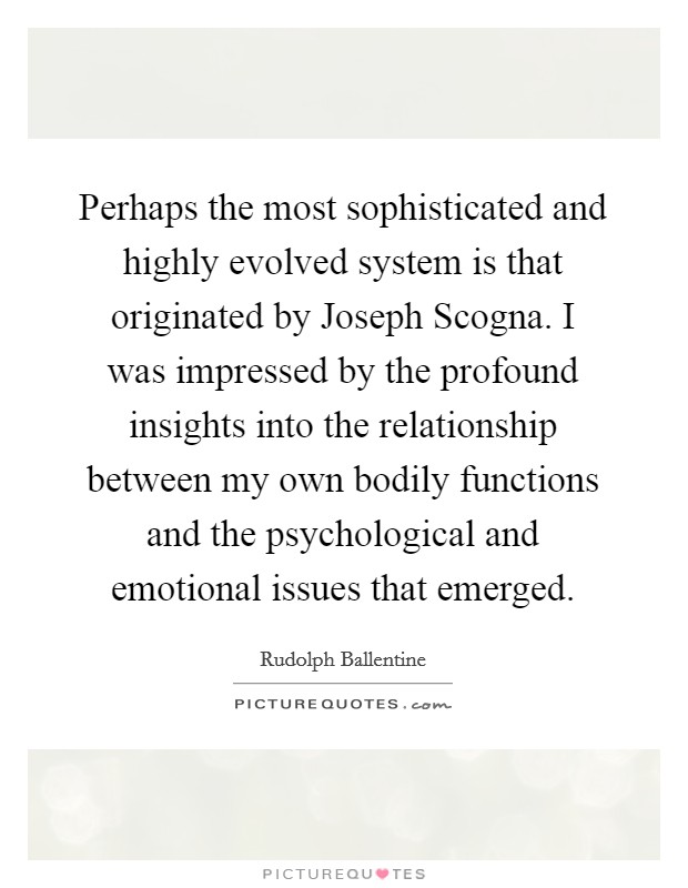 Perhaps the most sophisticated and highly evolved system is that originated by Joseph Scogna. I was impressed by the profound insights into the relationship between my own bodily functions and the psychological and emotional issues that emerged Picture Quote #1