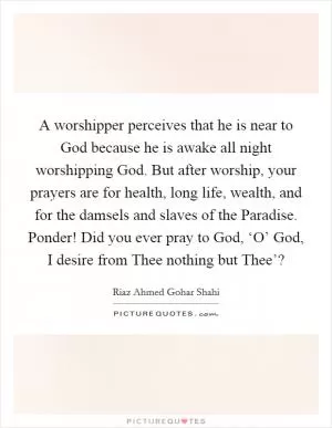 A worshipper perceives that he is near to God because he is awake all night worshipping God. But after worship, your prayers are for health, long life, wealth, and for the damsels and slaves of the Paradise. Ponder! Did you ever pray to God, ‘O’ God, I desire from Thee nothing but Thee’? Picture Quote #1