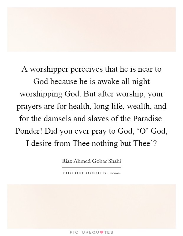 A worshipper perceives that he is near to God because he is awake all night worshipping God. But after worship, your prayers are for health, long life, wealth, and for the damsels and slaves of the Paradise. Ponder! Did you ever pray to God, ‘O' God, I desire from Thee nothing but Thee'? Picture Quote #1