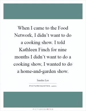 When I came to the Food Network, I didn’t want to do a cooking show. I told Kathleen Finch for nine months I didn’t want to do a cooking show, I wanted to do a home-and-garden show Picture Quote #1