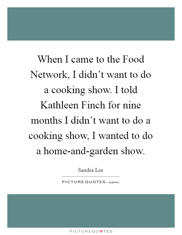 When I came to the Food Network, I didn't want to do a cooking show. I told Kathleen Finch for nine months I didn't want to do a cooking show, I wanted to do a home-and-garden show Picture Quote #1
