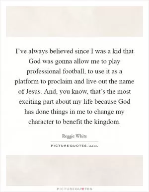I’ve always believed since I was a kid that God was gonna allow me to play professional football, to use it as a platform to proclaim and live out the name of Jesus. And, you know, that’s the most exciting part about my life because God has done things in me to change my character to benefit the kingdom Picture Quote #1