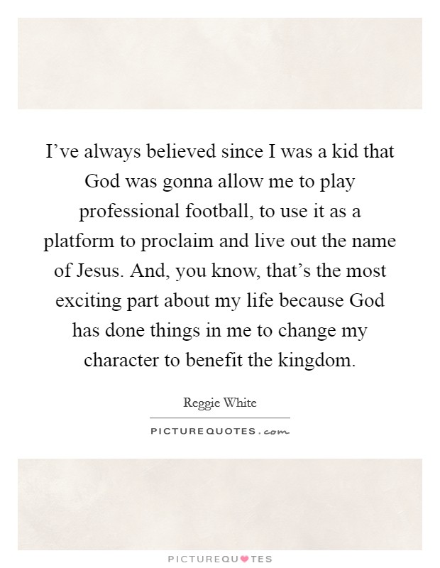 I've always believed since I was a kid that God was gonna allow me to play professional football, to use it as a platform to proclaim and live out the name of Jesus. And, you know, that's the most exciting part about my life because God has done things in me to change my character to benefit the kingdom Picture Quote #1