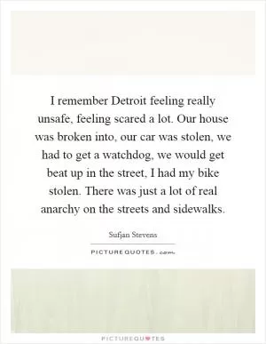I remember Detroit feeling really unsafe, feeling scared a lot. Our house was broken into, our car was stolen, we had to get a watchdog, we would get beat up in the street, I had my bike stolen. There was just a lot of real anarchy on the streets and sidewalks Picture Quote #1