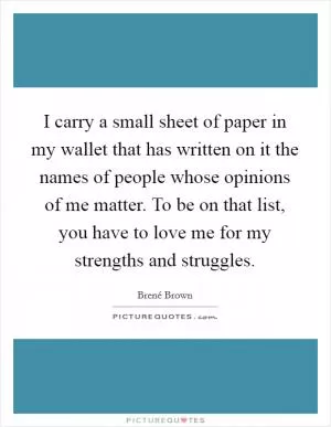 I carry a small sheet of paper in my wallet that has written on it the names of people whose opinions of me matter. To be on that list, you have to love me for my strengths and struggles Picture Quote #1