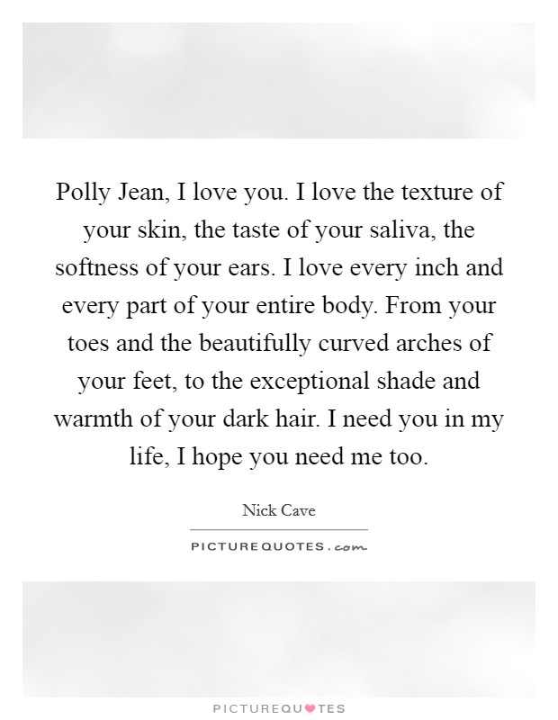 Polly Jean, I love you. I love the texture of your skin, the taste of your saliva, the softness of your ears. I love every inch and every part of your entire body. From your toes and the beautifully curved arches of your feet, to the exceptional shade and warmth of your dark hair. I need you in my life, I hope you need me too Picture Quote #1