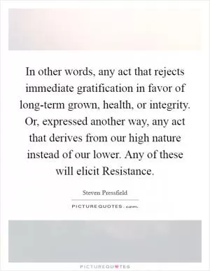 In other words, any act that rejects immediate gratification in favor of long-term grown, health, or integrity. Or, expressed another way, any act that derives from our high nature instead of our lower. Any of these will elicit Resistance Picture Quote #1