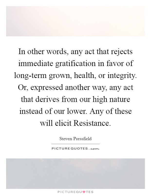 In other words, any act that rejects immediate gratification in favor of long-term grown, health, or integrity. Or, expressed another way, any act that derives from our high nature instead of our lower. Any of these will elicit Resistance Picture Quote #1