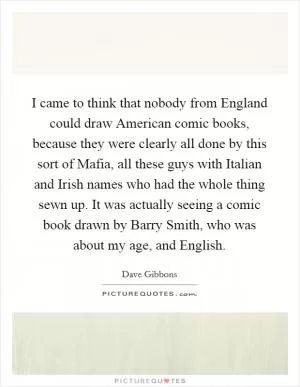 I came to think that nobody from England could draw American comic books, because they were clearly all done by this sort of Mafia, all these guys with Italian and Irish names who had the whole thing sewn up. It was actually seeing a comic book drawn by Barry Smith, who was about my age, and English Picture Quote #1
