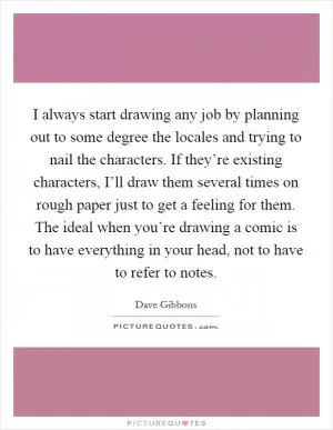 I always start drawing any job by planning out to some degree the locales and trying to nail the characters. If they’re existing characters, I’ll draw them several times on rough paper just to get a feeling for them. The ideal when you’re drawing a comic is to have everything in your head, not to have to refer to notes Picture Quote #1