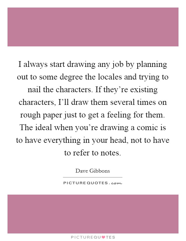 I always start drawing any job by planning out to some degree the locales and trying to nail the characters. If they're existing characters, I'll draw them several times on rough paper just to get a feeling for them. The ideal when you're drawing a comic is to have everything in your head, not to have to refer to notes Picture Quote #1