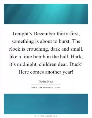 Tonight’s December thirty-first, something is about to burst. The clock is crouching, dark and small, like a time bomb in the hall. Hark, it’s midnight, children dear. Duck! Here comes another year! Picture Quote #1