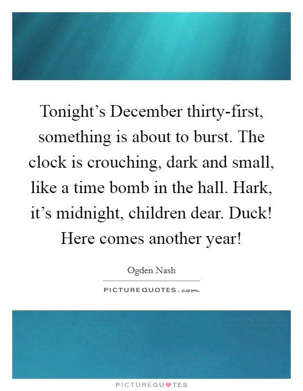 Tonight's December thirty-first, something is about to burst. The clock is crouching, dark and small, like a time bomb in the hall. Hark, it's midnight, children dear. Duck! Here comes another year! Picture Quote #1