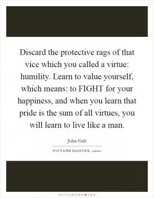 Discard the protective rags of that vice which you called a virtue: humility. Learn to value yourself, which means: to FIGHT for your happiness, and when you learn that pride is the sum of all virtues, you will learn to live like a man Picture Quote #1