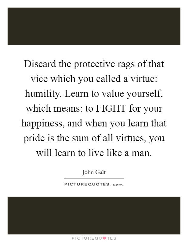Discard the protective rags of that vice which you called a virtue: humility. Learn to value yourself, which means: to FIGHT for your happiness, and when you learn that pride is the sum of all virtues, you will learn to live like a man Picture Quote #1
