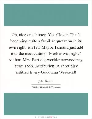 Oh, nice one, honey. Yes. Clever. That’s becoming quite a familiar quotation in its own right, isn’t it? Maybe I should just add it to the next edition. ‘Mother was right.’ Author: Mrs. Bartlett, world-renowned nag. Year: 1859. Attribution: A short play entitled Every Goddamn Weekend! Picture Quote #1