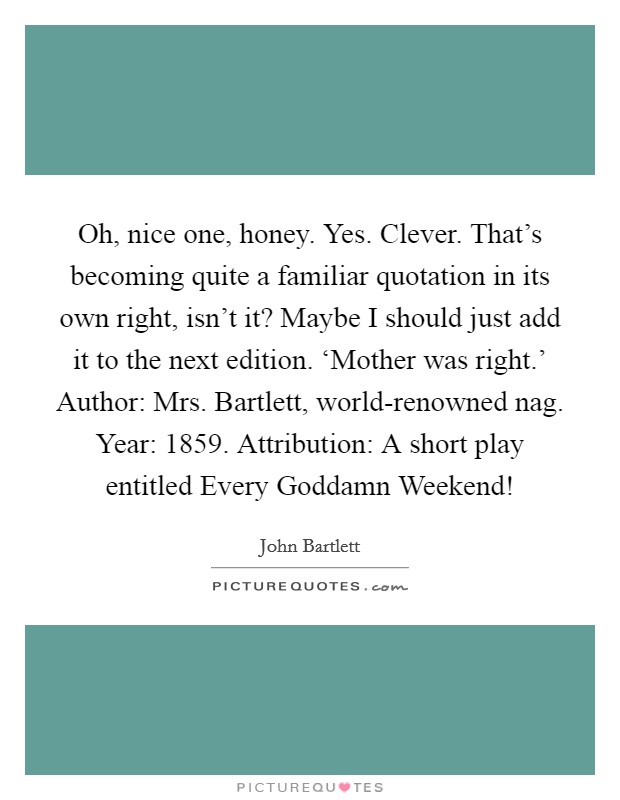 Oh, nice one, honey. Yes. Clever. That's becoming quite a familiar quotation in its own right, isn't it? Maybe I should just add it to the next edition. ‘Mother was right.' Author: Mrs. Bartlett, world-renowned nag. Year: 1859. Attribution: A short play entitled Every Goddamn Weekend! Picture Quote #1
