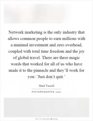 Network marketing is the only industry that allows common people to earn millions with a minimal investment and zero overhead, coupled with total time freedom and the joy of global travel. There are three magic words that worked for all of us who have made it to the pinnacle and they’ll work for you: ‘Just don’t quit.’ Picture Quote #1