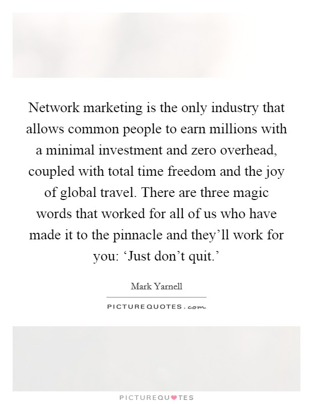 Network marketing is the only industry that allows common people to earn millions with a minimal investment and zero overhead, coupled with total time freedom and the joy of global travel. There are three magic words that worked for all of us who have made it to the pinnacle and they'll work for you: ‘Just don't quit.' Picture Quote #1