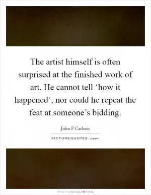 The artist himself is often surprised at the finished work of art. He cannot tell ‘how it happened’, nor could he repeat the feat at someone’s bidding Picture Quote #1