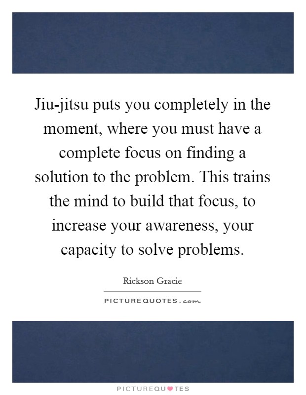 Jiu-jitsu puts you completely in the moment, where you must have a complete focus on finding a solution to the problem. This trains the mind to build that focus, to increase your awareness, your capacity to solve problems Picture Quote #1