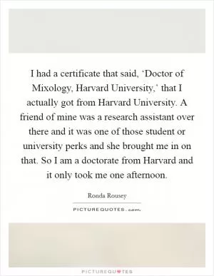 I had a certificate that said, ‘Doctor of Mixology, Harvard University,’ that I actually got from Harvard University. A friend of mine was a research assistant over there and it was one of those student or university perks and she brought me in on that. So I am a doctorate from Harvard and it only took me one afternoon Picture Quote #1
