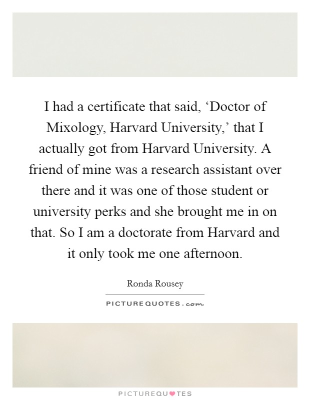 I had a certificate that said, ‘Doctor of Mixology, Harvard University,' that I actually got from Harvard University. A friend of mine was a research assistant over there and it was one of those student or university perks and she brought me in on that. So I am a doctorate from Harvard and it only took me one afternoon Picture Quote #1