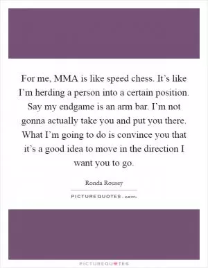 For me, MMA is like speed chess. It’s like I’m herding a person into a certain position. Say my endgame is an arm bar. I’m not gonna actually take you and put you there. What I’m going to do is convince you that it’s a good idea to move in the direction I want you to go Picture Quote #1