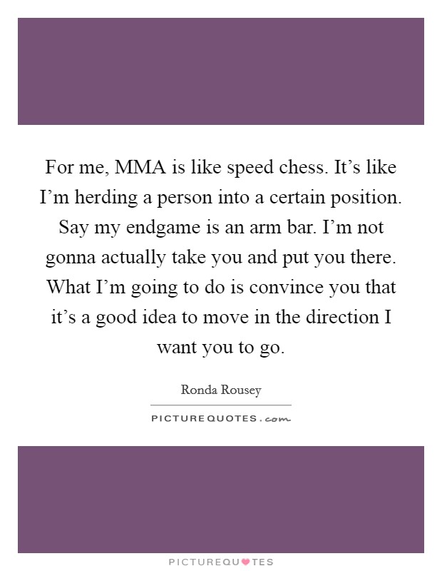 For me, MMA is like speed chess. It's like I'm herding a person into a certain position. Say my endgame is an arm bar. I'm not gonna actually take you and put you there. What I'm going to do is convince you that it's a good idea to move in the direction I want you to go Picture Quote #1