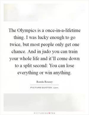 The Olympics is a once-in-a-lifetime thing. I was lucky enough to go twice, but most people only get one chance. And in judo you can train your whole life and it’ll come down to a split second: You can lose everything or win anything Picture Quote #1