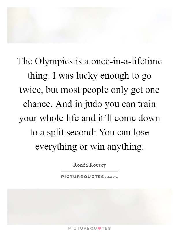 The Olympics is a once-in-a-lifetime thing. I was lucky enough to go twice, but most people only get one chance. And in judo you can train your whole life and it'll come down to a split second: You can lose everything or win anything Picture Quote #1
