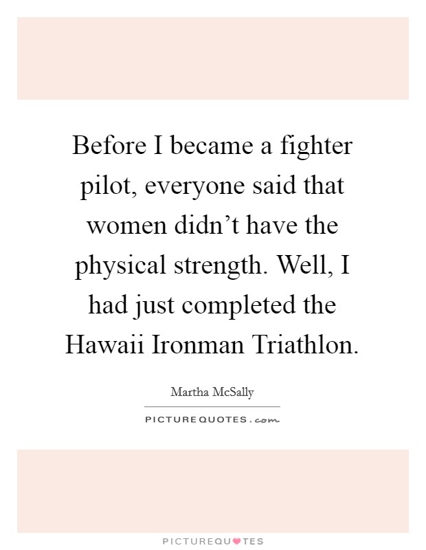 Before I became a fighter pilot, everyone said that women didn’t have the physical strength. Well, I had just completed the Hawaii Ironman Triathlon Picture Quote #1