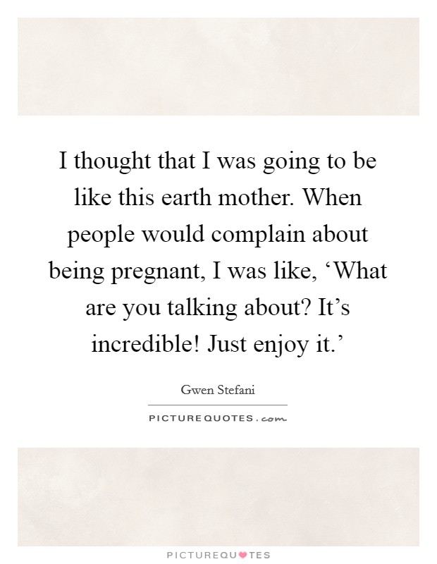 I thought that I was going to be like this earth mother. When people would complain about being pregnant, I was like, ‘What are you talking about? It's incredible! Just enjoy it.' Picture Quote #1