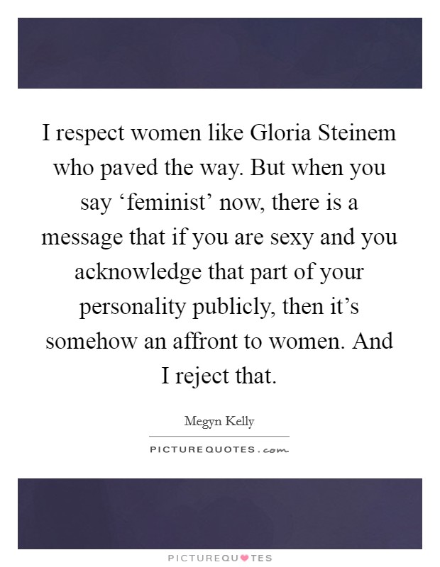 I respect women like Gloria Steinem who paved the way. But when you say ‘feminist' now, there is a message that if you are sexy and you acknowledge that part of your personality publicly, then it's somehow an affront to women. And I reject that Picture Quote #1
