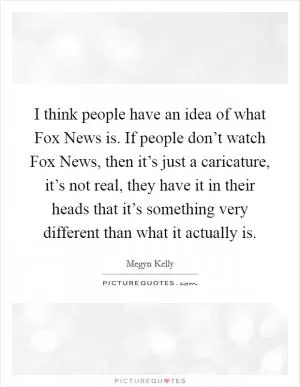 I think people have an idea of what Fox News is. If people don’t watch Fox News, then it’s just a caricature, it’s not real, they have it in their heads that it’s something very different than what it actually is Picture Quote #1