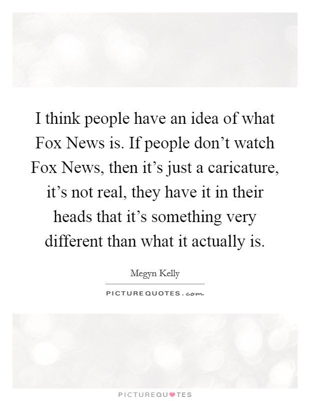 I think people have an idea of what Fox News is. If people don't watch Fox News, then it's just a caricature, it's not real, they have it in their heads that it's something very different than what it actually is Picture Quote #1