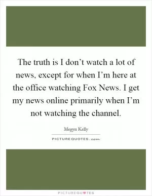 The truth is I don’t watch a lot of news, except for when I’m here at the office watching Fox News. I get my news online primarily when I’m not watching the channel Picture Quote #1