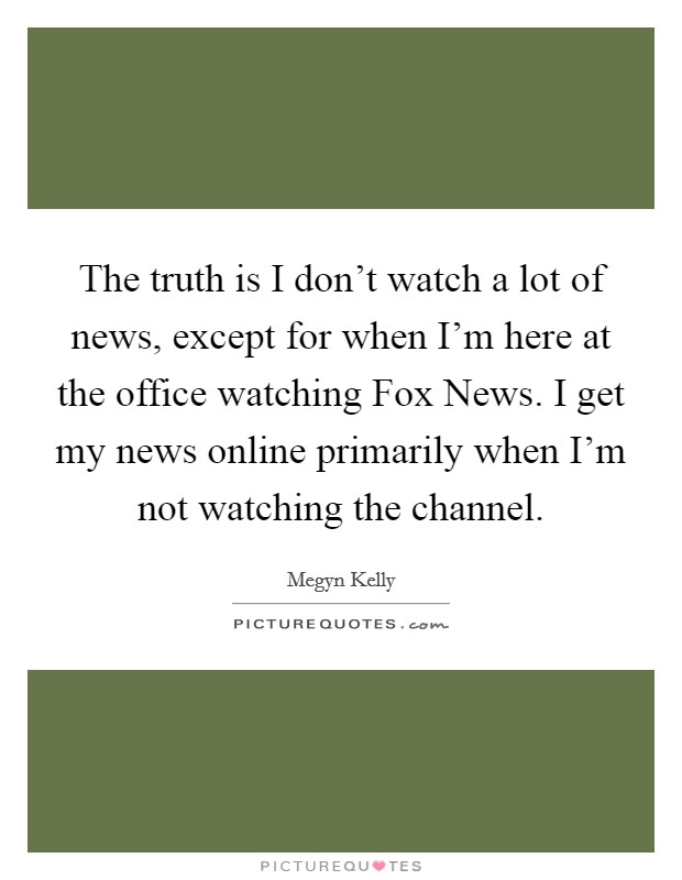 The truth is I don't watch a lot of news, except for when I'm here at the office watching Fox News. I get my news online primarily when I'm not watching the channel Picture Quote #1