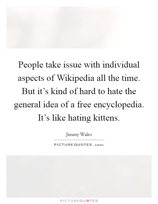 People take issue with individual aspects of Wikipedia all the time. But it's kind of hard to hate the general idea of a free encyclopedia. It's like hating kittens Picture Quote #1