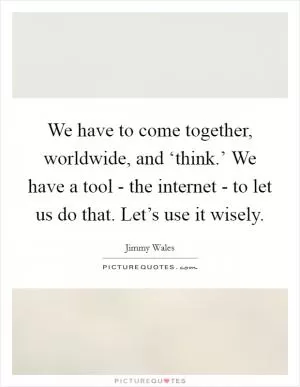We have to come together, worldwide, and ‘think.’ We have a tool - the internet - to let us do that. Let’s use it wisely Picture Quote #1