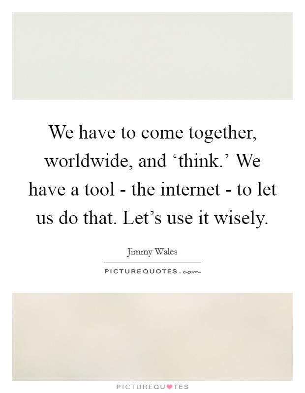 We have to come together, worldwide, and ‘think.' We have a tool - the internet - to let us do that. Let's use it wisely Picture Quote #1