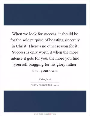 When we look for success, it should be for the sole purpose of boasting sincerely in Christ. There’s no other reason for it. Success is only worth it when the more intense it gets for you, the more you find yourself bragging for his glory rather than your own Picture Quote #1