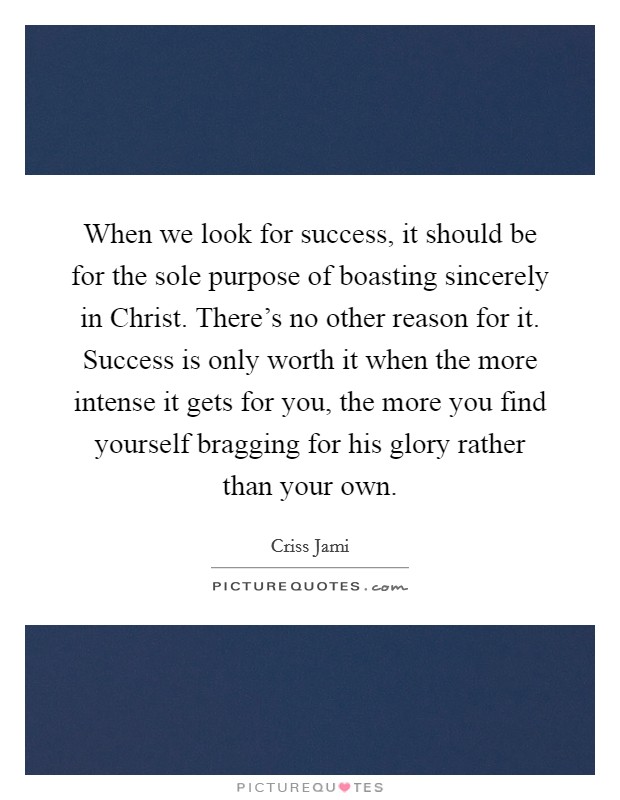 When we look for success, it should be for the sole purpose of boasting sincerely in Christ. There's no other reason for it. Success is only worth it when the more intense it gets for you, the more you find yourself bragging for his glory rather than your own Picture Quote #1