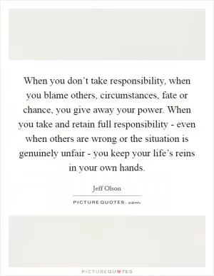 When you don’t take responsibility, when you blame others, circumstances, fate or chance, you give away your power. When you take and retain full responsibility - even when others are wrong or the situation is genuinely unfair - you keep your life’s reins in your own hands Picture Quote #1